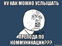 ну как можно услышать препода по коммуникации???