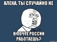 алека, ты случайно не в почте россии работаешь?