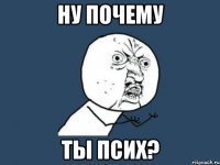 ну почему ты псих?