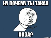 ну почему ты такая коза?