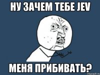 ну зачем тебе jev меня прибивать?