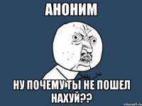 аноним ну почему ты не пошел нахуй??