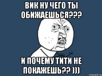 вик ну чего ты обижаешься??? и почему тити не покажешь?? )))