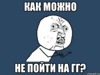 как можно не пойти на гг?