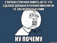 у парней отличная память на то, что сделала девушка и полная амнезия на то, как ведут себя сами ну почему