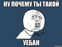 ну почему ты такой уебан