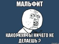 мальфит каког хуя ты ничего не делаешь ?