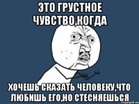 это грустное чувство,когда хочешь сказать человеку,что любишь его,но стесняешься