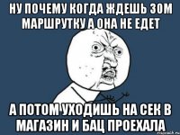 ну почему когда ждешь 30м маршрутку а она не едет а потом уходишь на сек в магазин и бац проехала