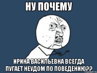 ну почему ирина васильевна всегда пугает неудом по поведению??