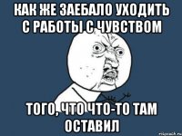 как же заебало уходить с работы с чувством того, что что-то там оставил