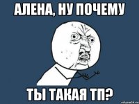 алена, ну почему ты такая тп?