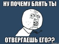 ну почему блять ты отвергаешь его??