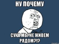 ну почему сука мы не живем рядом?!?