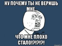 ну почему ты не веришь мне, что мне плохо стало!?!?!?!