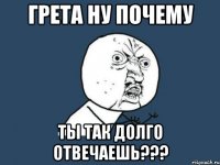 грета ну почему ты так долго отвечаешь???