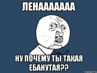 ленааааааа ну почему ты такая ебанутая??