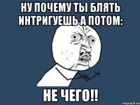 ну почему ты блять интригуешь а потом: не чего!!