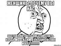 женщины почему вы нас заставляйте что нибуть делать когда мы сидим в онлайновских играх!!!