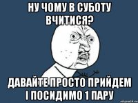 ну чому в суботу вчитися? давайте просто прийдем і посидимо 1 пару