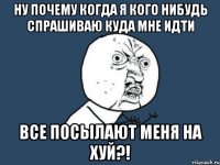 ну почему когда я кого нибудь спрашиваю куда мне идти все посылают меня на хуй?!