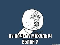  ну почему михалыч еблан ?