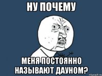 ну почему меня постоянно называют дауном?