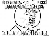 ответил на самый легкий вопрос по грамматике you are very clever!!!