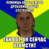 помнишь как ты ему из дробовика башку отстрелил? так вот. он сейчас отомстит