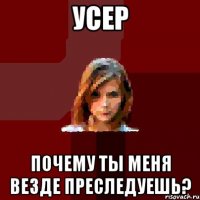 усер почему ты меня везде преследуешь?