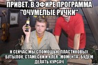 привет. в эфире программа "очумелые ручки" и сейчас мы спомощью пластиковых бутылок, стамески и клея "момента" будем делать курсач