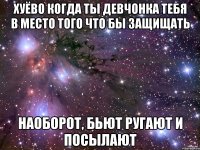 хуёво когда ты девчонка тебя в место того что бы защищать наоборот, бьют ругают и посылают