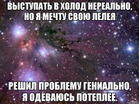 выступать в холод нереально, но я мечту свою лелея решил проблему гениально, я одеваюсь потеплее.