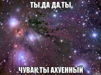 ты,да да,ты чувак,ты ахуенный