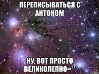 переписываться с антоном ну, вот просто великолепно=**