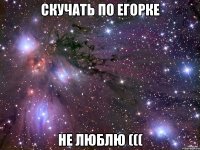 скучать по егорке не люблю (((