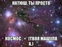 натюш, ты просто космос , =* (твоя машуля а.)