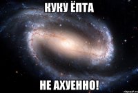 куку ёпта не ахуенно!