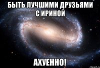 быть лучшими друзьями с ириной ахуенно!