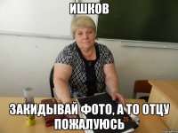 ишков закидывай фото, а то отцу пожалуюсь