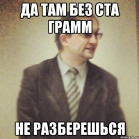 да там без ста грамм не разберешься