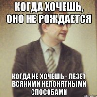 когда хочешь, оно не рождается когда не хочешь - лезет всякими непонятными способами