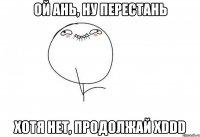 ой ань, ну перестань хотя нет, продолжай xddd