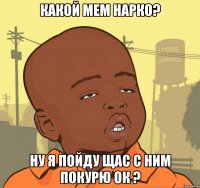 какой мем нарко? ну я пойду щас с ним покурю ок ?