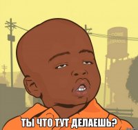  ты что тут делаешь?