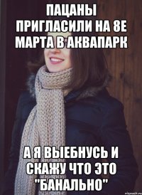 пацаны пригласили на 8е марта в аквапарк а я выебнусь и скажу что это "банально"