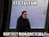 что ты там портрет мой рисуешь?