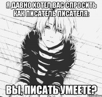 я давно хотел вас спросить как писатель писателя: вы, писать умеете?