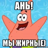 ань! мы жирные)