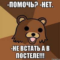 -помочь? -нет. -не встать а в постеле!!!